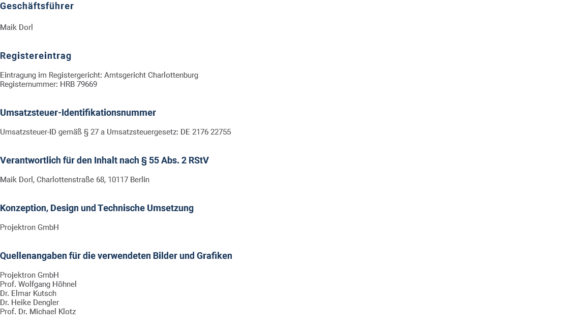 Geschäftsführer Maik Dorl Registereintrag Eintragung im Registergericht: Amtsgericht Charlottenburg Registernummer: HRB 79669 Umsatzsteuer-Identifikationsnummer Umsatzsteuer-ID gemäß § 27 a Umsatzsteuergesetz: DE 2176 22755 Verantwortlich für den Inhalt nach § 55 Abs. 2 RStV Maik Dorl, Charlottenstraße 68, 10117 Berlin Konzeption, Design und Technische Umsetzung Projektron GmbH Quellenangaben für die verwendeten Bilder und Grafiken Projektron GmbH Prof. Wolfgang Höhnel Dr. Elmar Kutsch Dr. Heike Dengler Prof. Dr. Michael Klotz 