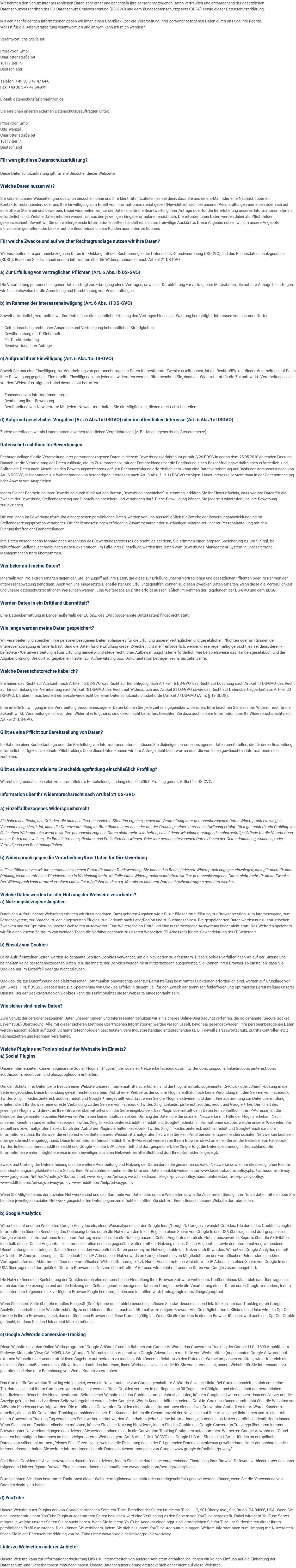 Wir nehmen den Schutz Ihrer persönlichen Daten sehr ernst und behandeln Ihre personenbezogenen Daten vertraulich und entsprechend der gesetzlichen Datenschutzvorschriften der EU Datenschutz-Grundverordnung (DS-GVO) und dem Bundesdatenschutzgesetz (BDSG) sowie dieser Datenschutzerklärung. Mit den nachfolgenden Informationen geben wir Ihnen einen Überblick über die Verarbeitung Ihrer personenbezogenen Daten durch uns und Ihre Rechte. Wer ist für die Datenverarbeitung verantwortlich und an wen kann ich mich wenden? Verantwortliche Stelle ist: Projektron GmbH Charlottenstraße 68 10117 Berlin Deutschland Telefon: +49 30 3 47 47 64-0 Fax: +49 30 3 47 47 64-999 E-Mail: datenschutz(at)projektron.de Sie erreichen unseren externen Datenschutzbeauftragten unter: Projektron GmbH Udo Wenzel Charlottenstraße 68 10117 Berlin Deutschland Für wen gilt diese Datenschutzerklärung? Diese Datenschutzerklärung gilt für alle Besucher dieser Webseite. Welche Daten nutzen wir? Sie können unsere Webseiten grundsätzlich besuchen, ohne uns Ihre Identität mitzuteilen, es sei denn, dass Sie uns eine E-Mail oder eine Nachricht über ein Kontaktformular senden, oder uns Ihre Einwilligung zum Erhalt von Informationsmaterial geben (Newsletter), sich bei unseren Veranstaltungen anmelden oder sich auf eine offene Stelle bei uns bewerben. Dabei verarbeiten wir nur die Daten, die für die Beantwortung Ihrer Anfrage oder für die Bereitstellung unseres Informationsmaterials erforderlich sind. Welche Daten erhoben werden, ist aus den jeweiligen Eingabeformularen ersichtlich. Die erforderlichen Daten werden dabei als Pflichtfelder gekennzeichnet. Soweit wir Sie um weitergehende Informationen bitten, handelt es sich um freiwillige Auskünfte. Diese Angaben nutzen wir, um unsere Angebote individueller gestalten oder besser auf die Bedürfnisse unsere Kunden ausrichten zu können. Für welche Zwecke und auf welcher Rechtsgrundlage nutzen wir Ihre Daten? Wir verarbeiten Ihre personenbezogenen Daten im Einklang mit den Bestimmungen der Datenschutz-Grundverordnung (DS-GVO) und des Bundesdatenschutzgesetzes (BDSG). Beachten Sie dazu auch unsere Information über Ihr Widerspruchsrecht nach Artikel 21 DS-GVO. a) Zur Erfüllung von vertraglichen Pflichten (Art. 6 Abs.1b DS-GVO) Die Verarbeitung personenbezogener Daten erfolgt zur Erbringung eines Vertrages, sowie zur Durchführung vorvertraglicher Maßnahmen, die auf Ihre Anfrage hin erfolgen, wie beispielsweise für die Anmeldung und Durchführung von Veranstaltungen. b) Im Rahmen der Interessenabwägung (Art. 6 Abs. 1f DS-GVO) Soweit erforderlich, verarbeiten wir Ihre Daten über die eigentliche Erfüllung des Vertrages hinaus zur Wahrung berechtigter Interessen von uns oder Dritten. Geltendmachung rechtlicher Ansprüche und Verteidigung bei rechtlichen Streitigkeiten Gewährleistung der IT-Sicherheit Für Direktmarketing Beantwortung Ihrer Anfrage c) Aufgrund Ihrer Einwilligung (Art. 6 Abs. 1a DS-GVO) Soweit Sie uns eine Einwilligung zur Verarbeitung von personenbezogenen Daten für bestimmte Zwecke erteilt haben, ist die Rechtmäßigkeit dieser Verarbeitung auf Basis Ihrer Einwilligung gegeben. Eine erteilte Einwilligung kann jederzeit widerrufen werden. Bitte beachten Sie, dass der Widerruf erst für die Zukunft wirkt. Verarbeitungen, die vor dem Widerruf erfolgt sind, sind davon nicht betroffen. Zusendung von Informationsmaterial Bearbeitung Ihrer Bewerbung Bereitstellung von Newslettern: Mit jedem Newsletter erhalten Sie die Möglichkeit, diesen direkt abzubestellen. d) Aufgrund gesetzlicher Vorgaben (Art. 6 Abs.1c DSGVO) oder im öffentlichen Interesse (Art. 6 Abs.1e DSGVO) Zudem unterliegen wir als Unternehmen diversen rechtlichen Verpflichtungen (z. B. Handelsgesetzbuch, Steuergesetze). Datenschutzrichtlinie für Bewerbungen Rechtsgrundlage für die Verarbeitung Ihrer personenbezogenen Daten in diesem Bewerbungsverfahren ist primär § 26 BDSG in der ab dem 25.05.2018 geltenden Fassung. Danach ist die Verarbeitung der Daten zulässig, die im Zusammenhang mit der Entscheidung über die Begründung eines Beschäftigungsverhältnisses erforderlich sind. Sollten die Daten nach Abschluss des Bewerbungsverfahrens ggf. zur Rechtsverfolgung erforderlich sein, kann eine Datenverarbeitung auf Basis der Voraussetzungen von Art. 6 DSGVO, insbesondere zur Wahrnehmung von berechtigten Interessen nach Art. 6 Abs. 1 lit. f) DSGVO erfolgen. Unser Interesse besteht dann in der Geltendmachung oder Abwehr von Ansprüchen. Indem Sie der Bearbeitung Ihrer Bewerbung durch Klick auf den Button „Bewerbung abschicken“ zustimmen, erklären Sie Ihr Einverständnis, dass wir Ihre Daten für die Zwecke der Bewerbung, Stellenbesetzung und Einstellung speichern und verarbeiten darf. Diese Einwilligung können Sie jederzeit widerrufen und Ihre Bewerbung zurückziehen. Die von Ihnen im Bewerbungsformular eingegebenen persönlichen Daten, werden von uns ausschließlich für Zwecke der Bewerbungsabwicklung und im Stellenbesetzungsprozess verarbeitet. Die Stellenbesetzungen erfolgen in Zusammenarbeit der zuständigen Mitarbeiter unserer Personalabteilung mit den Führungskräften der Fachabteilungen. Ihre Daten werden sechs Monate nach Abschluss des Bewerbungsprozesses gelöscht, es sei denn, Sie stimmen einer längeren Speicherung zu, um Sie ggf. bei zukünftigen Stellenausschreibungen zu berücksichtigen. Im Falle Ihrer Einstellung werden Ihre Daten vom Bewerbungs-Management-System in unser Personal-Management-System übernommen. Wer bekommt meine Daten? Innerhalb von Projektron erhalten diejenigen Stellen Zugriff auf Ihre Daten, die diese zur Erfüllung unserer vertraglichen und gesetzlichen Pflichten oder im Rahmen der Interessenabwägung benötigen. Auch von uns eingesetzte Dienstleister und Erfüllungsgehilfen können zu diesen Zwecken Daten erhalten, wenn diese die Vertraulichkeit und unsere datenschutzrechtlichen Weisungen wahren. Eine Weitergabe an Dritte erfolgt ausschließlich im Rahmen der Regelungen der DS-GVO und dem BDSG. Werden Daten in ein Drittland übermittelt? Eine Datenübermittlung in Länder außerhalb der EU bzw. des EWR (sogenannte Drittstaaten) findet nicht statt. Wie lange werden meine Daten gespeichert? Wir verarbeiten und speichern Ihre personenbezogenen Daten solange es für die Erfüllung unserer vertraglichen und gesetzlichen Pflichten oder im Rahmen der Interessenabwägung erforderlich ist. Sind die Daten für die Erfüllung dieser Zwecke nicht mehr erforderlich, werden diese regelmäßig gelöscht, es sei denn, deren - befristete - Weiterverarbeitung ist zur Erfüllung handels- und steuerrechtlicher Aufbewahrungsfristen erforderlich, wie beispielsweise das Handelsgesetzbuch und die Abgabenordnung. Die dort vorgegebenen Fristen zur Aufbewahrung bzw. Dokumentation betragen sechs bis zehn Jahre. Welche Datenschutzrechte habe ich? Sie haben das Recht auf Auskunft nach Artikel 15 DS-GVO, das Recht auf Berichtigung nach Artikel 16 DS-GVO, das Recht auf Löschung nach Artikel 17 DS-GVO, das Recht auf Einschränkung der Verarbeitung nach Artikel 18 DS-GVO, das Recht auf Widerspruch aus Artikel 21 DS-GVO sowie das Recht auf Datenübertragbarkeit aus Artikel 20 DS-GVO. Darüber hinaus besteht ein Beschwerderecht bei einer Datenschutzaufsichtsbehörde (Artikel 77 DS-GVO i.V.m. § 19 BDSG). Eine erteilte Einwilligung in die Verarbeitung personenbezogener Daten können Sie jederzeit uns gegenüber widerrufen. Bitte beachten Sie, dass der Widerruf erst für die Zukunft wirkt. Verarbeitungen, die vor dem Widerruf erfolgt sind, sind davon nicht betroffen. Beachten Sie dazu auch unsere Information über Ihr Widerspruchsrecht nach Artikel 21 DS-GVO. Gibt es eine Pflicht zur Bereitstellung von Daten? Im Rahmen einer Kontaktanfrage oder der Bestellung von Informationsmaterial, müssen Sie diejenigen personenbezogenen Daten bereitstellen, die für deren Bearbeitung erforderlich ist (gekennzeichnete Pflichtfelder). Ohne diese Daten können wir Ihre Anfrage nicht beantworten oder die von Ihnen gewünschten Informationen nicht zustellen. Gibt es eine automatisierte Entscheidungsfindung einschließlich Profiling? Wir nutzen grundsätzlich keine vollautomatisierte Entscheidungsfindung einschließlich Profiling gemäß Artikel 22 DS-GVO. Information über Ihr Widerspruchsrecht nach Artikel 21 DS-GVO a) Einzelfallbezogenes Widerspruchsrecht Sie haben das Recht, aus Gründen, die sich aus Ihrer besonderen Situation ergeben, gegen die Verarbeitung Ihrer personenbezogenen Daten Widerspruch einzulegen. Voraussetzung hierfür ist, dass die Datenverarbeitung im öffentlichen Interesse oder auf der Grundlage einer Interessenabwägung erfolgt. Dies gilt auch für ein Profiling. Im Falle eines Widerspruchs werden wir Ihre personenbezogenen Daten nicht mehr verarbeiten, es sei denn, wir können zwingende schutzwürdige Gründe für die Verarbeitung dieser Daten nachweisen, die Ihren Interessen, Rechten und Freiheiten überwiegen. Oder Ihre personenbezogenen Daten dienen der Geltendmachung, Ausübung oder Verteidigung von Rechtsansprüchen. b) Widerspruch gegen die Verarbeitung Ihrer Daten für Direktwerbung In Einzelfällen nutzen wir Ihre personenbezogenen Daten für unsere Direktwerbung. Sie haben das Recht, jederzeit Widerspruch dagegen einzulegen; dies gilt auch für das Profiling, wenn es mit einer Direktwerbung in Verbindung steht. Im Falle eines Widerspruchs verarbeiten wir Ihre personenbezogenen Daten nicht mehr für diese Zwecke. Der Widerspruch kann formfrei erfolgen und sollte möglichst an den o.g. Kontakt zu unserem Datenschutzbeauftragten gerichtet werden. Welche Daten werden bei der Nutzung der Webseite verarbeitet? a) Nutzungsbezogene Angaben Durch den Aufruf unserer Webseiten erhalten wir Nutzungsdaten. Dazu gehören Angaben wie z.B. zur Bildschirmauflösung, zur Browserversion, zum Internetzugang, zum Betriebssystem, zur Sprache, zu den eingesetzten PlugIns, zur Herkunft nach Land/Region und zu Suchmaschinen. Die gespeicherten Daten werden nur zu statistischen Zwecken und zur Optimierung unserer Webseiten ausgewertet. Eine Weitergabe an Dritte und eine nutzerbezogene Auswertung findet nicht statt. Des Weiteren speichern wir für einen kurzen Zeitraum von wenigen Tagen die Verbindungsdaten zu unseren Webseiten (IP-Adressen) für die Gewährleistung der IT-Sicherheit. b) Einsatz von Cookies Beim Aufruf einzelner Seiten werden so genannte Session Cookies verwendet, um die Navigation zu erleichtern. Diese Cookies verfallen nach Ablauf der Sitzung und beinhalten keine personenbezogenen Daten, d.h. die Inhalte der Cookies werden nicht nutzerbezogen ausgewertet. Sie können Ihren Browser so einstellen, dass Sie Cookies nur im Einzelfall oder gar nicht erlauben. Cookies, die zur Durchführung des elektronischen Kommunikationsvorgangs oder zur Bereitstellung bestimmter Funktionen erforderlich sind, werden auf Grundlage von Art. 6 Abs. 1 lit. f DSGVO gespeichert. Die Speicherung von Cookies erfolgt in diesem Fall für den Zweck der technisch fehlerfreien und optimierten Bereitstellung unserer Dienste. Bei der Deaktivierung von Cookies kann die Funktionalität dieser Webseite eingeschränkt sein. Wie sicher sind meine Daten? Zum Schutz der personenbezogenen Daten unserer Kunden und Interessenten benutzen wir ein sicheres Online-Übertragungsverfahren, die so genannte "Secure Socket Layer" (SSL)-Übertragung. Alle mit dieser sicheren Methode übertragenen Informationen werden verschlüsselt, bevor sie gesendet werden. Ihre personenbezogenen Daten werden ausschließlich auf durch Sicherheitstechnologien geschützten, dem Industriestandard entsprechenden (z. B. Firewalls, Passwortschutz, Zutrittskontrollen etc.) Rechenzentren und Rechnern verarbeitet. Welche Plugins und Tools sind auf der Webseite im Einsatz? a) Social Plugins Unsere Internetseiten können sogenannte Social Plugins („Plugins") der sozialen Netzwerke facebook.com, twitter.com, xing.com, linkedin.com, pinterest.com, addthis.com, reddit.com und plus.google.com enthalten. Um den Schutz Ihrer Daten beim Besuch einer Website unseres Internetauftritts zu erhöhen, sind die Plugins mittels sogenannter „2-Klick"- oder „Shariff"-Lösung in die Seite eingebunden. Diese Einbindung gewährleistet, dass beim Aufruf einer Webseite, die solche Plugins enthält, noch keine Verbindung mit den Servern von Facebook, Twitter, Xing, linkedin, pinterest, addthis, reddit und Google + hergestellt wird. Erst wenn Sie die Plugins aktivieren und damit Ihre Zustimmung zur Datenübermittlung erteilen, stellt Ihr Browser eine direkte Verbindung zu den Servern von Facebook, Twitter, Xing. Linkedin, pinterest, addthis, reddit und Google + her. Der Inhalt des jeweiligen Plugins wird direkt an Ihren Browser übermittelt und in die Seite eingebunden. Das Plugin übermittelt dann Daten (einschließlich Ihrer IP-Adresse) an die Betreiber der genannten sozialen Netzwerke. Wir haben keinen Einfluss auf den Umfang der Daten, die die sozialen Netzwerke mit Hilfe der Plugins erheben. Nach unserem Kenntnisstand erhalten Facebook, Twitter, Xing, linkedin, pinterest, addthis, reddit und Google+ jedenfalls Informationen darüber, welche unserer Webseiten Sie aktuell und zuvor aufgerufen haben. Durch den Aufruf der Plugins erhalten Facebook, Twitter, Xing, linkedin, pinterest, addthis, reddit und Google+ auch dann die Informationen, dass Ihr Browser die entsprechende Seite unseres Webauftritts aufgerufen hat, wenn Sie kein Profil bei den entsprechenden sozialen Netzwerken besitzen oder gerade nicht eingeloggt sind. Diese Informationen (einschließlich Ihrer IP-Adresse) werden von Ihrem Browser direkt an einen Server der Betreiber von Facebook, Twitter, linkedin, pinterest, addthis, reddit und Google + in die USA übermittelt und dort gespeichert. Bei Xing erfolgt die Datenspeicherung in Deutschland. Die Informationen werden möglicherweise in dem jeweiligen sozialen Netzwerk veröffentlicht und dort Ihren Kontakten angezeigt. Zweck und Umfang der Datenerhebung und die weitere Verarbeitung und Nutzung der Daten durch die genannten sozialen Netzwerke sowie Ihre diesbezüglichen Rechte und Einstellungsmöglichkeiten zum Schutz Ihrer Privatsphäre entnehmen Sie bitte den Datenschutzhinweisen unter www.facebook.com/policy.php, twitter.com/privacy, www.google.com/intl/de/+/policy/+1button.html, www.xing.com/privacy, www.linkedin.com/legal/privacy-policy, about.pinterest.com/de/privacy-policy, www.addthis.com/privacy/privacy-policy, www.reddit.com/help/privacypolicy Wenn Sie Mitglied eines der sozialen Netzwerke sind und das Sammeln von Daten über unsere Webseiten sowie die Zusammenführung Ihrer Nutzerdaten mit den über Sie bei dem jeweiligen sozialen Netzwerk gespeicherten Daten begrenzen möchten, sollten Sie sich vor Ihrem Besuch unserer Website dort abmelden. b) Google Analytics Wir setzen auf unseren Webseiten Google Analytics ein, einen Webanalysedienst der Google Inc. ("Google"). Google verwendet Cookies. Die durch das Cookie erzeugten Informationen über die Benutzung des Onlineangebotes durch die Nutzer werden in der Regel an einen Server von Google in den USA übertragen und dort gespeichert. Google wird diese Informationen in unserem Auftrag verwenden, um die Nutzung unseres Online-Angebotes durch die Nutzer auszuwerten, Reports über die Aktivitäten innerhalb dieses Online-Angebotes zusammenzustellen und uns gegenüber weitere mit der Nutzung dieses Online-Angebotes sowie der Internetnutzung verbundene Dienstleistungen zu erbringen. Dabei können aus den verarbeiteten Daten pseudonyme Nutzungsprofile der Nutzer erstellt werden. Wir setzen Google Analytics nur mit aktivierter IP-Anonymisierung ein. Das bedeutet, die IP-Adresse der Nutzer wird von Google innerhalb von Mitgliedstaaten der Europäischen Union oder in anderen Vertragsstaaten des Abkommens über den Europäischen Wirtschaftsraum gekürzt. Nur in Ausnahmefällen wird die volle IP-Adresse an einen Server von Google in den USA übertragen und dort gekürzt. Die vom Browser des Nutzers übermittelte IP-Adresse wird nicht mit anderen Daten von Google zusammengeführt. Die Nutzer können die Speicherung der Cookies durch eine entsprechende Einstellung ihrer Browser-Software verhindern. Darüber hinaus lässt sich das Übertragen der durch das Cookie erzeugten und auf die Nutzung des Onlineangebotes bezogenen Daten an Google sowie die Verarbeitung dieser Daten durch Google verhindern, indem das unter dem folgenden Link verfügbare Browser-Plugin heruntergeladen und installiert wird: tools.google.com/dlpage/gaoptout. Wenn Sie unsere Seite über ein mobiles Endgerät (Smartphone oder Tablet) besuchen, müssen Sie stattdessen diesen Link. klicken, um das Tracking durch Google Analytics innerhalb dieser Website zukünftig zu unterbinden. Dies ist auch als Alternative zu obigem Browser-Add-On möglich. Durch Klicken des Links wird ein Opt-Out-Cookie in Ihrem Browser gesetzt, das nur für diesen Browser und diese Domain gültig ist. Wenn Sie die Cookies in diesem Browser löschen, wird auch das Opt-Out-Cookie gelöscht, so dass Sie den Link erneut klicken müssen. c) Google AdWords Conversion-Tracking Diese Website nutzt das Online-Werbeprogramm "Google AdWords" und im Rahmen von Google AdWords das Conversion-Tracking der Google LLC., 1600 Amphitheatre Parkway, Mountain View, CA 94043, USA („Google“). Wir nutzen das Angebot von Google Adwords, um mit Hilfe von Werbemitteln (sogenannten Google Adwords) auf externen Webseiten auf unsere attraktiven Angebote aufmerksam zu machen. Wir können in Relation zu den Daten der Werbekampagnen ermitteln, wie erfolgreich die einzelnen Werbemaßnahmen sind. Wir verfolgen damit das Interesse, Ihnen Werbung anzuzeigen, die für Sie von Interesse ist, unsere Website für Sie interessanter zu gestalten und eine faire Berechnung von Werbe-Kosten zu erreichen. Das Cookie für Conversion-Tracking wird gesetzt, wenn ein Nutzer auf eine von Google geschaltete AdWords-Anzeige klickt. Bei Cookies handelt es sich um kleine Textdateien, die auf Ihrem Computersystem abgelegt werden. Diese Cookies verlieren in der Regel nach 30 Tagen ihre Gültigkeit und dienen nicht der persönlichen Identifizierung. Besucht der Nutzer bestimmte Seiten dieser Website und das Cookie ist noch nicht abgelaufen, können Google und wir erkennen, dass der Nutzer auf die Anzeige geklickt hat und zu dieser Seite weitergeleitet wurde. Jeder Google AdWords-Kunde erhält ein anderes Cookie. Cookies können somit nicht über die Websites von AdWords-Kunden nachverfolgt werden. Die mithilfe des Conversion-Cookies eingeholten Informationen dienen dazu, Conversion-Statistiken für AdWords-Kunden zu erstellen, die sich für Conversion-Tracking entschieden haben. Die Kunden erfahren die Gesamtanzahl der Nutzer, die auf ihre Anzeige geklickt haben und zu einer mit einem Conversion-Tracking-Tag versehenen Seite weitergeleitet wurden. Sie erhalten jedoch keine Informationen, mit denen sich Nutzer persönlich identifizieren lassen. Wenn Sie nicht am Tracking teilnehmen möchten, können Sie diese Nutzung blockieren, indem Sie das Cookie des Google Conversion-Trackings über ihren Internet-Browser unter Nutzereinstellungen deaktivieren. Sie werden sodann nicht in die Conversion-Tracking Statistiken aufgenommen. Wir setzen Google Adwords auf Grund unseres berechtigten Interesses an einer zielgerichteten Werbung gem. Art. 6 Abs. 1 lit. f DSGVO ein. Google LLC mit Sitz in den USA ist für das us-europäische Datenschutzuübereinkommen „Privacy Shield“ zertifiziert, welches die Einhaltung des in der EU geltenden Datenschutzniveaus gewährleistet. Unter der nachstehenden Internetadresse erhalten Sie weitere Informationen über die Datenschutzbestimmungen von Google: www.google.de/policies/privacy/ Sie können Cookies für Anzeigenvorgaben dauerhaft deaktivieren, indem Sie diese durch eine entsprechende Einstellung Ihrer Browser-Software verhindern oder das unter folgendem Link verfügbare Browser-Plug-in herunterladen und installieren: www.google.com/settings/ads/plugin Bitte beachten Sie, dass bestimmte Funktionen dieser Website möglicherweise nicht oder nur eingeschränkt genutzt werden können, wenn Sie die Verwendung von Cookies deaktiviert haben. d) YouTube Unsere Website nutzt Plugins der von Google betriebenen Seite YouTube. Betreiber der Seiten ist die YouTube, LLC, 901 Cherry Ave., San Bruno, CA 94066, USA. Wenn Sie eine unserer mit einem YouTube-Plugin ausgestatteten Seiten besuchen, wird eine Verbindung zu den Servern von YouTube hergestellt. Dabei wird dem YouTube-Server mitgeteilt, welche unserer Seiten Sie besucht haben. Wenn Sie in Ihrem YouTube-Account eingeloggt sind, ermöglichen Sie YouTube, Ihr Surfverhalten direkt Ihrem persönlichen Profil zuzuordnen. Dies können Sie verhindern, indem Sie sich aus Ihrem YouTube-Account ausloggen. Weitere Informationen zum Umgang mit Nutzerdaten finden Sie in der Datenschutzerklärung von YouTube unter: www.google.de/intl/de/policies/privacy. Links zu Webseiten anderer Anbieter Unsere Website kann zur Informationserweiterung Links zu Internetseiten von anderen Anbietern enthalten, bei denen wir keinen Einfluss auf die Einhaltung der Datenschutz- und Sicherheitsbestimmungen haben. Unsere Datenschutzerklärung erstreckt sich daher nicht auf diese Websites.